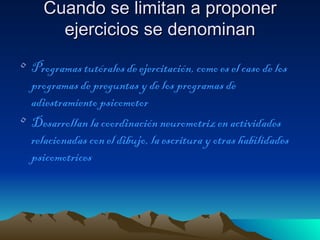 Cuando se limitan a proponer
       ejercicios se denominan
• Programas tutórales de ejercitación, como es el caso de los
  programas de preguntas y de los programas de
  adiestramiento psicomotor
• Desarrollan la coordinación neuromotriz en actividades
  relacionadas con el dibujo, la escritura y otras habilidades
  psicomotrices
 