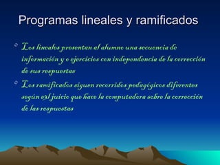 Programas lineales y ramificados
• Los lineales presentan al alumno una secuencia de
  información y o ejercicios con independencia de la corrección
  de sus respuestas
• Los ramificados siguen recorridos pedagógicos diferentes
  según e3l juicio que hace la computadora sobre la corrección
  de las respuestas
 