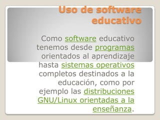 Uso de software
            educativo
  Como software educativo
tenemos desde programas
  orientados al aprendizaje
 hasta sistemas operativos
 completos destinados a la
       educación, como por
 ejemplo las distribuciones
GNU/Linux orientadas a la
                enseñanza.
 