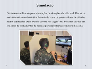 Simulação
Geralmente utilizados para simulações de situações da vida real. Dentre os
mais conhecidos estão os simuladores de voo e os gerenciadores de cidades,
muito conhecidos pelo mundo jovem nos jogos. São bastante usados em
situações de treinamentos de pessoas para enfrentar casos no seu dia-a-dia.
 