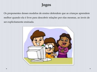 Jogos
Os proponentes desses modelos de ensino defendem que as crianças aprendem
melhor quando ela é livre para descobrir relações por elas mesmas, ao invés de
ser explicitamente ensinada.
 