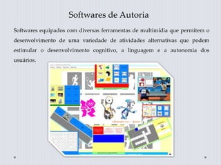 Softwares de Autoria
Softwares equipados com diversas ferramentas de multimídia que permitem o
desenvolvimento de uma variedade de atividades alternativas que podem
estimular o desenvolvimento cognitivo, a linguagem e a autonomia dos
usuários.
 