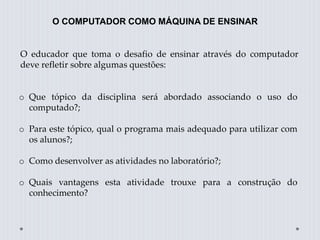 O COMPUTADOR COMO MÁQUINA DE ENSINAR
o Que tópico da disciplina será abordado associando o uso do
computado?;
o Para este tópico, qual o programa mais adequado para utilizar com
os alunos?;
o Como desenvolver as atividades no laboratório?;
o Quais vantagens esta atividade trouxe para a construção do
conhecimento?
O educador que toma o desafio de ensinar através do computador
deve refletir sobre algumas questões:
 