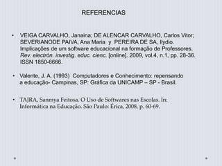 REFERENCIAS
• VEIGA CARVALHO, Janaina; DE ALENCAR CARVALHO, Carlos Vitor;
SEVERIANODE PAIVA, Ana Maria y PEREIRA DE SA, Ilydio.
Implicações de um software educacional na formação de Professores.
Rev. electrón. investig. educ. cienc. [online]. 2009, vol.4, n.1, pp. 28-36.
ISSN 1850-6666.
• Valente, J. A. (1993) Computadores e Conhecimento: repensando
a educação- Campinas, SP: Gráfica da UNICAMP – SP - Brasil.
• TAJRA, Sanmya Feitosa. O Uso de Softwares nas Escolas. In:
Informática na Educação. São Paulo: Érica, 2008, p. 60-69.
 