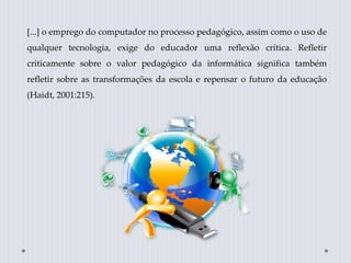 [...] o emprego do computador no processo pedagógico, assim como o uso de
qualquer tecnologia, exige do educador uma reflexão crítica. Refletir
criticamente sobre o valor pedagógico da informática significa também
refletir sobre as transformações da escola e repensar o futuro da educação
(Haidt, 2001:215).
 
