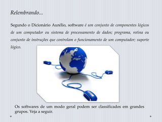 Os softwares de um modo geral podem ser classificados em grandes
grupos. Veja a seguir.
Segundo o Dicionário Aurélio, software é um conjunto de componentes lógicos
de um computador ou sistema de processamento de dados; programa, rotina ou
conjunto de instruções que controlam o funcionamento de um computador; suporte
lógico.
Relembrando...
 