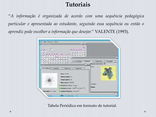 Tutoriais
“A informação é organizada de acordo com uma sequência pedagógica
particular e apresentada ao estudante, seguindo essa sequência ou então o
aprendiz pode escolher a informação que desejar.” VALENTE (1993).
Tabela Periódica em formato de tutorial.
 