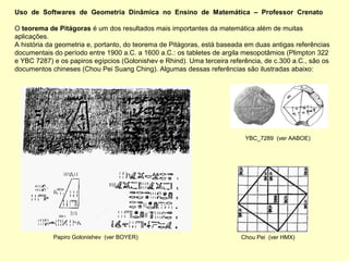Uso de Softwares de Geometria Dinâmica no Ensino de Matemática – Professor Crenato

O teorema de Pitágoras é um dos resultados mais importantes da matemática além de muitas
aplicações.
A história da geometria e, portanto, do teorema de Pitágoras, está baseada em duas antigas referências
documentais do período entre 1900 a.C. a 1600 a.C.: os tabletes de argila mesopotâmios (Plimpton 322
e YBC 7287) e os papiros egípcios (Golonishev e Rhind). Uma terceira referência, de c.300 a.C., são os
documentos chineses (Chou Pei Suang Ching). Algumas dessas referências são ilustradas abaixo:




                                                                          YBC_7289 (ver AABOE)




            Papiro Golonishev (ver BOYER)                                Chou Pei (ver HMX)
 