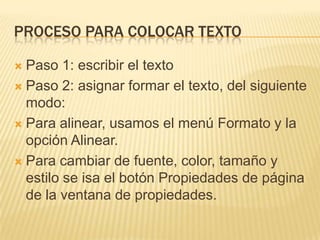 PROCESO PARA COLOCAR TEXTO
Paso 1: escribir el texto
Paso 2: asignar formar el texto, del siguiente
modo:
Para alinear, usamos el menú Formato y la
opción Alinear.
Para cambiar de fuente, color, tamaño y
estilo se isa el botón Propiedades de página
de la ventana de propiedades.
