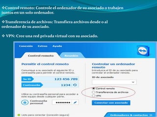 Control remoto: Controle el ordenador de su asociado o trabajen
juntos en un solo ordenador.
Transferencia de archivos: Transfiera archivos desde o al
ordenador de su asociado.
 VPN: Cree una red privada virtual con su asociado.
 