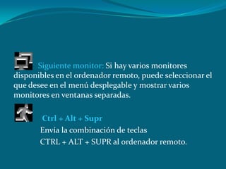 Siguiente monitor: Si hay varios monitores
disponibles en el ordenador remoto, puede seleccionar el
que desee en el menú desplegable y mostrar varios
monitores en ventanas separadas.
Ctrl + Alt + Supr
Envía la combinación de teclas
CTRL + ALT + SUPR al ordenador remoto.
 