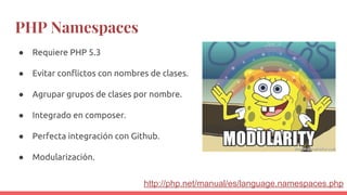 PHP Namespaces
● Requiere PHP 5.3
● Evitar conflictos con nombres de clases.
● Agrupar grupos de clases por nombre.
● Integrado en composer.
● Perfecta integración con Github.
● Modularización.
http://php.net/manual/es/language.namespaces.php
 