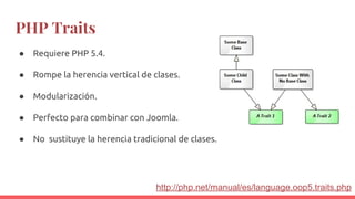 PHP Traits
● Requiere PHP 5.4.
● Rompe la herencia vertical de clases.
● Modularización.
● Perfecto para combinar con Joomla.
● No sustituye la herencia tradicional de clases.
http://php.net/manual/es/language.oop5.traits.php
 