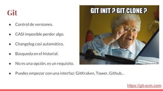 Git
● Control de versiones.
● CASI imposible perder algo.
● Changelog casi automático.
● Búsqueda en el historial.
● No es una opción, es un requisito.
● Puedes empezar con una interfaz: GitKraken, Tower, Github...
https://git-scm.com
 