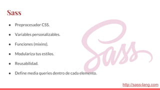 Sass
● Preprocesador CSS.
● Variables personalizables.
● Funciones (mixins).
● Modulariza tus estilos.
● Reusabilidad.
● Define media queries dentro de cada elemento.
http://sass-lang.com
 