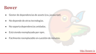 Bower
● Gestor de dependencias de assets (css, javascript).
● No depende de otras tecnologías.
● No soporta dependencias anidadas.
● Está siendo reemplazado por npm.
● Fácilmente reemplazable en cuestión de minutos.
http://bower.io
 