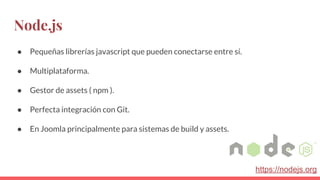 Node.js
● Pequeñas librerías javascript que pueden conectarse entre sí.
● Multiplataforma.
● Gestor de assets ( npm ).
● Perfecta integración con Git.
● En Joomla principalmente para sistemas de build y assets.
https://nodejs.org
 