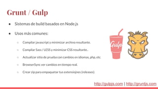 Grunt / Gulp
● Sistemas de build basados en Node.js
● Usos más comunes:
○ Compilar javascript y minimizar archivo resultante.
○ Compilar Sass / LESS y minimizar CSS resultante..
○ Actualizar sitio de prueba con cambios en idiomas, php, etc.
○ BrowserSync ver cambios en tiempo real.
○ Crear zip para empaquetar tus extensiojnes (releases).
http://gulpjs.com | http://gruntjs.com
 