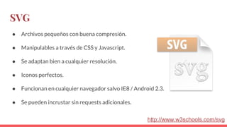 SVG
● Archivos pequeños con buena compresión.
● Manipulables a través de CSS y Javascript.
● Se adaptan bien a cualquier resolución.
● Iconos perfectos.
● Funcionan en cualquier navegador salvo IE8 / Android 2.3.
● Se pueden incrustar sin requests adicionales.
http://www.w3schools.com/svg
 