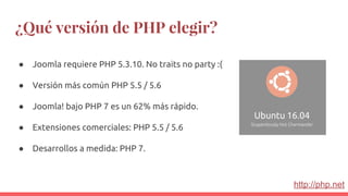 ¿Qué versión de PHP elegir?
● Joomla requiere PHP 5.3.10. No traits no party :(
● Versión más común PHP 5.5 / 5.6
● Joomla! bajo PHP 7 es un 62% más rápido.
● Extensiones comerciales: PHP 5.5 / 5.6
● Desarrollos a medida: PHP 7.
http://php.net
 