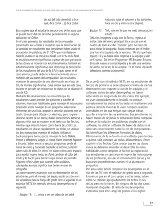 Uso de tecnologías de infirmación en el aula. ¿Qué saben hacer los niños con los computadores y la información?




                                   de acá [el lado derecho] y dice                                                nadando, sube el volumen a los parlantes,
                                   que, dice cortar ...[] dice cortar.                                            hace un clic y entra a otra página].

Esto sugiere que el estudiante conoce uno de los usos que                                    Equipo 11: “Ah, mire en lo que me metí, democracia y
se puede hacer del clic derecho, posiblemente en alguna                                                     estado”.
aplicación de Office.                                                                        [Mira las imágenes y baja con la flecha, regresa al
En el caso proyecto, los resultados de las encuestas                                         índice. Sale del menú principal. Va a buscar y en el
presentados en la Tabla 2 muestran que la disminución de                                     cuadro de texto escribe “cometa” pero no hace clic
la cantidad de estudiantes que consideran haber usado el                                     para iniciar la búsqueda. Busca entonces por el índice
procesador de palabras, de 51.52% que manifestaron                                           que hay a la izquierda de la ventana. Mira lo que hace
haberlo usado en la encuesta inicial, a 8.57% en la final,                                   equipo 12 y va hacia ellos. Regresa a su equipo y sale
es estadísticamente significativa a pesar de que gran parte                                  de Encarta. Da inicio- Programas- MS Encarta- Encarta.
de las clases se hicieron con esta herramienta. También es                                   Entra de nuevo a la enciclopedia y le sale una ventana
estadísticamente significativo que disminuya la percepción                                   de alerta, no la lee, le da aceptar. En el menú izquierdo
de los estudiantes del uso de la CPU y que, como en el                                       selecciona cometa-astronomía].
caso anterior, puede deberse a desconocimiento de los
nombres de las partes del computador. Los resultados
muestran la percepción de una disminución en el uso de                                   De acuerdo con el estándar NETS, en los estudiantes de
CD, de manera significativa. Cabe anotar que en este caso,                               tercero de primaria se debe observar el inicio de ciertos
durante el periodo de recolección de datos no se observó el                              desempeños con respecto al uso de los equipos y el
uso de CD.                                                                               software. Varios de estos desempeños no fueron
Mediante las observaciones se encuentra que los                                          observados en ninguno de los dos casos. Por ejemplo,
estudiantes saben prender los parlantes y subirles el                                    no usan apropiadamente el teclado, no colocan
volumen, muestran habilidades para manejar el mouse para                                 correctamente los dedos en las teclas ni mantienen una
propósitos como navegar en un programa, seleccionar                                      postura correcta mientras lo usan. Tampoco realizan
elementos de una lista, aceptar o cancelar acciones con un                               actividades en las que tengan que cargar, editar,
botón. Lo usan para dibujar con destreza, pero no para                                   guardar e imprimir textos existentes. Los estudiantes no
ubicarse dentro de un texto y hacer correcciones. Observé a                              hacen copias de respaldo ni almacenan datos, tampoco
algunos niños que se mueven en el texto con las flechas,                                 enfrentan la solución de problemas simples con el
mientras que otros lo hacen con la barra de scroll. Los                                  software, no utilizan software de bases de datos ni se
estudiantes no ubican rápidamente las teclas, no utilizan                                observan conocimientos sobre la red de computadores.
las dos manos para manejar el teclado. Utilizan el                                       No identifican los diferentes formatos de datos.
backspace para borrar, pocos manejan la tecla Delete.                                    Básicamente, de lo señalado en el estándar para tercero
Entran a diferentes juegos, a Word, Paint, Internet Explorer                             a quinto, sólo conocen las teclas alfanuméricas, Enter,
y Encarta. Saben entrar a ejecutar programas desde el                                    suprimir y las flechas. Cabe anotar que en las clases
menú de inicio y haciendo dobleclic al archivo, también                                  nunca se debieron enfrentar al desarrollo de estas
saben salir de ellos. En Word, no saben cómo abrir espacio                               habilidades como tampoco se facilitó su exploración.
para escribir nuevo texto, en Paint cambian el color del                                 Los estudiantes se centraron en repetir las instrucciones
fondo y lo hacen para borrar lo que tienen en pantalla.                                  de los profesores, en usar el conocimiento previo y no
Algunos niños saben que cuando salen palabras                                            buscaron procedimientos nuevos ni se plantearon
subrayadas en rojo, significa que tienen errores de                                      preguntas.
ortografía.                                                                              Por esta razón decidí comparar los desempeños en el
Las observaciones muestran que los desempeños de los                                     uso de las TIC con el estándar de grado cero a segundo.
estudiantes para el manejo del equipo están acordes con                                  Encuentro que en el caso apoyo a otras áreas, saben
los señalados para la franja de grado cero a segundo en el                               cómo se colocan apropiadamente los dedos en las
estándar NETS. Un ejemplo de estos desempeños es el                                      teclas, pero no lo hacen. En ninguno de los dos casos
siguiente:                                                                               manipulan disquetes. El resto de los desempeños
                                                                                         esperados para este rango de grados sí los logran.
    Equipo 11: [... entra a ver un video de un bebé

                                                                                                                                                         37
 