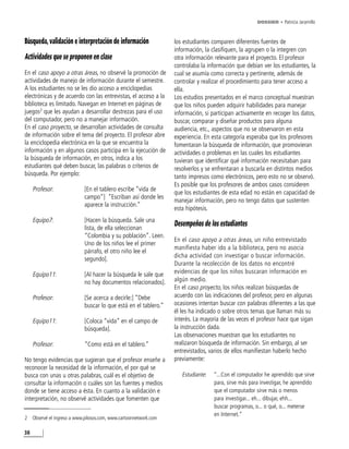 DOSSIER • Patricia Jaramillo



Búsqueda, validación e interpretación de información                los estudiantes comparen diferentes fuentes de
                                                                    información, la clasifiquen, la agrupen o la integren con
Actividades que se proponen en clase                                otra información relevante para el proyecto. El profesor
                                                                    controlaba la información que debían ver los estudiantes, la
En el caso apoyo a otras áreas, no observé la promoción de          cual se asumía como correcta y pertinente, además de
actividades de manejo de información durante el semestre.           controlar y realizar el procedimiento para tener acceso a
A los estudiantes no se les dio acceso a enciclopedias              ella.
electrónicas y de acuerdo con las entrevistas, el acceso a la       Los estudios presentados en el marco conceptual muestran
biblioteca es limitado. Navegan en Internet en páginas de           que los niños pueden adquirir habilidades para manejar
juegos2 que les ayudan a desarrollar destrezas para el uso          información, si participan activamente en recoger los datos,
del computador, pero no a manejar información.                      buscar, comparar y diseñar productos para alguna
En el caso proyecto, se desarrollan actividades de consulta         audiencia, etc., aspectos que no se observaron en esta
de información sobre el tema del proyecto. El profesor abre         experiencia. En esta categoría esperaba que los profesores
la enciclopedia electrónica en la que se encuentra la               fomentaran la búsqueda de información, que promovieran
información y en algunos casos participa en la ejecución de         actividades o problemas en las cuales los estudiantes
la búsqueda de información, en otros, indica a los                  tuvieran que identificar qué información necesitaban para
estudiantes qué deben buscar, las palabras o criterios de           resolverlos y se enfrentaran a buscarla en distintos medios
búsqueda. Por ejemplo:                                              tanto impresos como electrónicos, pero esto no se observó.
                                                                    Es posible que los profesores de ambos casos consideren
     Profesor:                [En el tablero escribe “vida de
                                                                    que los estudiantes de esta edad no están en capacidad de
                              campo”] “Escriban así donde les
                                                                    manejar información, pero no tengo datos que sustenten
                              aparece la instrucción.”
                                                                    esta hipótesis.
     Equipo7:                 [Hacen la búsqueda. Sale una
                              lista, de ella seleccionan
                                                                    Desempeños de los estudiantes
                              “Colombia y su población”. Leen.
                                                                    En el caso apoyo a otras áreas, un niño entrevistado
                              Uno de los niños lee el primer
                                                                    manifiesta haber ido a la biblioteca, pero no asocia
                              párrafo, el otro niño lee el
                                                                    dicha actividad con investigar o buscar información.
                              segundo].
                                                                    Durante la recolección de los datos no encontré
     Equipo11:                [Al hacer la búsqueda le sale que     evidencias de que los niños buscaran información en
                              no hay documentos relacionados].      algún medio.
                                                                    En el caso proyecto, los niños realizan búsquedas de
     Profesor:                [Se acerca a decirle:] “Debe          acuerdo con las indicaciones del profesor, pero en algunas
                              buscar lo que está en el tablero.”    ocasiones intentan buscar con palabras diferentes a las que
                                                                    él les ha indicado o sobre otros temas que llaman más su
     Equipo11:                [Coloca “vida” en el campo de         interés. La mayoría de las veces el profesor hace que sigan
                              búsqueda].                            la instrucción dada.
                                                                    Las observaciones muestran que los estudiantes no
     Profesor:                “Como está en el tablero.”            realizaron búsqueda de información. Sin embargo, al ser
                                                                    entrevistados, varios de ellos manifiestan haberlo hecho
No tengo evidencias que sugieran que el profesor enseñe a           previamente:
reconocer la necesidad de la información, el por qué se
busca con unas u otras palabras, cuál es el objetivo de                Estudiante:   “...Con el computador he aprendido que sirve
consultar la información o cuáles son las fuentes y medios                           para, sirve más para investigar, he aprendido
donde se tiene acceso a ésta. En cuanto a la validación e                            que el computador sirve más o menos
interpretación, no observé actividades que fomenten que                              para investigar... eh... dibujar, ehh...
                                                                                     buscar programas, o... o qué, o... meterse
                                                                                     en Internet.”
2    Observé el ingreso a www.pilosos.com, www.cartoonnetwork.com

38
 
