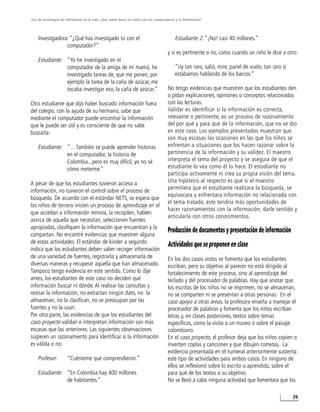 Uso de tecnologías de infirmación en el aula. ¿Qué saben hacer los niños con los computadores y la información?




    Investigadora: “¿Qué has investigado tú con el                                           Estudiante 2: “¡No! casi 40 millones.”
                 computador?”
                                                                                        y si es pertinente o no, como cuando un niño le dice a otro:
    Estudiante: “Yo he investigado en el
                computador de la amiga de mi mamá, he                                        “Uy tan raro, salió, mire, panel de vuelo, tan raro si
                investigado tareas de, que me ponen, por                                     estábamos hablando de los barcos.”
                ejemplo la tarea de la caña de azúcar, me
                tocaba investigar eso, la caña de azúcar.”                              No tengo evidencias que muestren que los estudiantes den
                                                                                        o pidan explicaciones, opiniones o conceptos relacionados
Otro estudiante que dijo haber buscado información fuera                                con las lecturas.
del colegio, con la ayuda de su hermano, sabe que                                       Validar es identificar si la información es correcta,
mediante el computador puede encontrar la información                                   relevante o pertinente, es un proceso de razonamiento
que le puede ser útil y es consciente de que no sabe                                    del por qué y para qué de la información, que no se dio
buscarla:                                                                               en este caso. Los ejemplos presentados muestran que
                                                                                        son muy escasas las ocasiones en las que los niños se
    Estudiante: “…También se puede aprender historias                                   enfrentan a situaciones que los hacen razonar sobre la
                en el computador, la historia de                                        pertinencia de la información y su validez. El maestro
                Colombia...pero es muy difícil, yo no sé                                interpreta el tema del proyecto y se asegura de que el
                cómo meterme.”                                                          estudiante lo vea como él lo hace. El estudiante no
                                                                                        participa activamente ni crea su propia visión del tema.
A pesar de que los estudiantes tuvieron acceso a                                        Una hipótesis al respecto es que si el maestro
información, no tuvieron el control sobre el proceso de                                 permitiera que el estudiante realizara la búsqueda, se
                                                                                        equivocara y enfrentara información no relacionada con
búsqueda. De acuerdo con el estándar NETS, se espera que
                                                                                        el tema tratado, este tendría más oportunidades de
los niños de tercero inicien un proceso de aprendizaje en el
                                                                                        hacer razonamientos con la información, darle sentido y
que accedan a información remota, la recopilen, hablen
                                                                                        articularla con otros conocimientos.
acerca de aquella que necesitan, seleccionen fuentes
apropiadas, clasifiquen la información que encuentran y la
                                                                                        Producción de documentos y presentación de información
compartan. No encontré evidencias que muestren alguna
de estas actividades. El estándar de kinder a segundo                                   Actividades que se proponen en clase
indica que los estudiantes deben saber recoger información
de una variedad de fuentes, registrarla y almacenarla de                                En los dos casos vistos se fomenta que los estudiantes
diversas maneras y recuperar aquella que han almacenado.                                escriban, pero su objetivo al parecer no está dirigido al
Tampoco tengo evidencia en este sentido. Como lo dije                                   fortalecimiento de este proceso, sino al aprendizaje del
antes, los estudiantes de este caso no deciden qué                                      teclado y del procesador de palabras. Hay que anotar que
información buscar ni dónde. Al realizar las consultas y                                los escritos de los niños no se imprimen, no se almacenan,
revisar la información, no extractan ningún dato, no la                                 no se comparten ni se presentan a otras personas. En el
almacenan, no la clasifican, no se preocupan por las                                    caso apoyo a otras áreas, la profesora enseña a manejar el
fuentes y no la usan.                                                                   procesador de palabras y fomenta que los niños escriban
Por otra parte, las evidencias de que los estudiantes del                               letras y, en clases posteriores, textos sobre temas
caso proyecto validan e interpretan información son más                                 específicos, como la visita a un museo o sobre el paisaje
escasas que las anteriores. Las siguientes observaciones                                colombiano.
sugieren un razonamiento para identificar si la información                             En el caso proyecto, el profesor deja que los niños copien o
es válida o no:                                                                         inventen coplas y canciones y que dibujen cometas. La
                                                                                        evidencia presentada en el numeral anteriormente sustenta
    Profesor:          “Cuénteme qué comprendieron.”                                    este tipo de actividades para ambos casos. En ninguno de
                                                                                        ellos se reflexionó sobre lo escrito o aprendido, sobre el
    Estudiante: “En Colombia hay 400 millones                                           para qué de los textos o su objetivo.
                de habitantes.”                                                         No se llevó a cabo ninguna actividad que fomentara que los

                                                                                                                                                      39
 