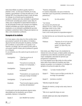 DOSSIER • Patricia Jaramillo



textos desarrollados se pudieran guardar, imprimir o               “Nuestros antepasados
presentar a otros. Lo único que se fomentó, en el caso             En nuestros antepasados a los que se morían los
proyecto, y que pertenece a la franja de grado cero a 2º del       enterraban cosas muy parecidas a cementerios con sus
estándar NETS, fue el desarrollo de ideas a través de textos.      pertenencias.”
Sin embargo no se fomentó que los estudiantes los
guardaran y utilizaran para otras actividades ni aprovecharan      Equipo 16:            [La niña escribió:]
la información consultada para producir nuevas ideas. En
ambos casos se desperdició la oportunidad de enseñar el            “Los muiscas
uso del procesador de texto, que al parecer era el objetivo,       Los muiscas eran personas que
mediante actividades que tuvieran significado para los             Ablaban M uisca, molían la concha
estudiantes y no se contempló la posibilidad de que estos          Para poder comer la coca y ellos
produjeran y presentaran textos o dibujos para expresar sus        Pensaban que antes de morir se
ideas a otros estudiantes o profesores.                            Fuian a otro mundo poreso les enpacabannarigeras.”

Desempeños de los estudiantes                                      [La clase termina con una instrucción muy común de la
                                                                   profesora:]
En el caso apoyo a otras áreas, los niños escriben textos
para practicar la posición de los dedos en el teclado y            Profesora:            “Hacemos clic en la X que está
algunas funciones del procesador de palabras, enseñadas                                  arriba, les pregunta ¿desean
por la profesora. Lo que escriben no se guarda, no se
                                                                                         grabar? no, hacen fila y nos
imprime ni se divulga. Solo una pareja de niños pidió en
                                                                                         vamos.”
una ocasión imprimir el texto, pero la profesora lo guardó
en un disquete.
                                                                Estos textos, que reflejan lo que a los estudiantes les
En una entrevista una niña cuenta lo que ha escrito en el
                                                                interesó de la visita al museo, se habían podido compartir y
computador:
                                                                complementar entre diferentes estudiantes para lograr
                                                                mayor complejidad y diversidad de opiniones que
     Investigadora:      “¿Qué has escrito en el
                         computador?”                           enriquecieran la experiencia.
                                                                En el caso proyecto ocurre algo similar, los niños escriben
     Estudiante:         “He escrito eh, las letras de          textos sobre el tema dado por el profesor, pero éstos
                         manejar en el computador...”           tampoco se guardan, no se comparten ni se divulgan. Un
                                                                ejemplo es la escritura de coplas de un libro:
     Investigadora:      “Entonces qué estás
                         escribiendo?”                             Profesor:    “¿Sí estás mirando el libro?”

     Estudiante:         “Practicando la, la, la puesta de la      Equipo11:    “Profe, es que en el libro no está ésta. Yo
                         mano para manejar el teclado.”                         me tengo una aprendida.”

     Investigadora:      “¿Y qué has escrito?”                     Equipo11:    [comienza a escribir:]

     Estudiante:         “Pues he escrito algunos cuentos          “Allarriba enaqel alto tengo”
                         y las letras del abecedario.”
                                                                   [Después de intentar y corregir varias veces, tiene en
                                                                   pantalla:]
A continuación transcribo textualmente algunos textos
desarrollados por los estudiantes, que no fueron                   “Alla riva en aquel alto tengo una vaca
guardados, impresos ni compartidos:
                                                                   amarada cadaves que subo y bajo semepierde la
     Equipo 2:           [con WordArt han escrito:]                condenada”.

40
 