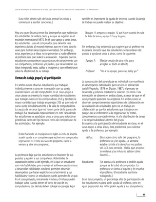 Uso de tecnologías de infirmación en el aula. ¿Qué saben hacer los niños con los computadores y la información?




    [Los niños deben salir del aula, entran las niñas y                                  también es importante la ayuda de terceros cuando la pareja
    comienzan a escribir canciones.]                                                     de trabajo no puede realizar su objetivo:


Hay una gran distancia entre los desempeños que evidencian                                   [Equipo 11 pregunta a equipo 12 qué hacer cuando les sale
los estudiantes de ambos casos y los que se sugieren en el                                   la lista de temas, equipo 12 va y lo guía].
estándar internacional NETS. En el caso apoyo a otras áreas,
los estudiantes usan el computador para describir una
experiencia (visita al museo) mientras que en el otro caso lo                            Sin embargo, hay evidencia que sugiere que al profesor no
usan para ilustrar ideas (coplas inventadas). Sin embargo,                               le parecía correcto que los estudiantes se levantaran del
estas experiencias e ideas no se presentan a nadie diferente                             puesto a ayudarse unos a otros, como la siguiente:
al profesor para que realice la evaluación. Esperaba que los
estudiantes compartieran sus productos de conocimiento con                                   Equipo 7:            [Recibe ayuda de otra niña para
sus compañeros, profesores y/o padres, que desarrollaran sus                                                      arreglar su texto en Word].
ideas integrando texto, tablas e imágenes y que reflexionaran
sobre la efectividad de su trabajo.                                                          Profesor:            “Ve a tu equipo, para eso estoy yo.”

Formas de trabajo grupal y de participación
                                                                                         La construcción del aprendizaje es individual y se manifiesta
En ambos casos observo estudiantes que trabajan                                          en desempeños individuales, pero ocurre en interacción
individualmente y otros en interacción con su pareja                                     social (Vygotsky, 1978 en Siguán, 1987), el proceso se
cuando hacen uso del computador. En el caso apoyo a                                      desarrolla y potencia mediante la relación con otros. Esta
otras áreas se presenta la mayor cantidad de estudiantes                                 interacción se observó en ambas clases, a pesar de que en el
que trabajan solos en los computadores (14) y también la                                 caso proyecto pareciera no aceptarse. En ambos casos se
mayor cantidad que trabaja en parejas (10) ya que todo el                                observan comportamientos espontáneos de colaboración en
curso asiste simultáneamente a la sala de computadores.                                  la realización de actividades, pero no un trabajo en
La ayuda de terceros (que no hacen parte de la pareja de                                 colaboración ya que los estudiantes que trabajaron en
trabajo) fue observada especialmente en este caso donde                                  parejas no se enfrentaron a la negociación de metas,
los estudiantes se ayudaban unos a otros para solucionar                                 conocimientos o procedimientos ni a la distribución de tareas
problemas tanto de tipo técnico como de comprensión de                                   o de responsabilidades dentro del grupo.
las actividades. Por ejemplo:                                                            En cuanto a la participación del estudiante en clase, en el
                                                                                         caso apoyo a otras áreas, ésta predomina para solicitar
                                                                                         ayuda a la profesora, por ejemplo:
    [Están haciendo un crucigrama en inglés. La niña se levanta
    a pedir ayuda a un compañero que está en otro computador,                                 Niñas:              [No saben cómo salir del programa, la
    regresa con él. El niño las saca del programa, cierra la                                                      profesora va y les ayuda. La ventana
    ventana y abre otro programa.]                                                                                estaba corrida a la derecha y no podían
                                                                                                                  ver la X para cerrarla. Había que arrastrar
                                                                                                                  la ventana y las niñas no sabían cómo
La profesora deja que los estudiantes se levanten de sus                                                          hacerlo]...
puestos y ayuden a sus compañeros. Actividades de
cooperación como la del ejemplo, en la que un estudiante                                 Estudiante:      [Se acerca a la profesora a pedirle ayuda
con más habilidades para manejar el software ayuda a otros                                                porque se le trabó el computador. La
a desarrollar habilidades similares, permiten observar                                                    profesora se sienta al equipo y le resuelve
desempeños que hacen explícito su conocimiento y sus                                                      el problema. El estudiante continúa
habilidades y cómo un estudiante puede aprender de un par.                                                trabajando.]
En el caso proyecto, únicamente 4 niños y 9 niñas pueden                                 En el caso proyecto, un porcentaje alto de participación de
trabajar solos cuando tienen el turno de uso de los                                      los estudiantes es para pedir ayuda al profesor, pero en
computadores. Los demás deben trabajar en parejas. Aquí                                  igual proporción los niños piden ayuda a sus compañeros:

                                                                                                                                                           41
 