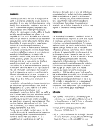 Uso de tecnologías de infirmación en el aula. ¿Qué saben hacer los niños con los computadores y la información?




                                                                                         desempeños observados giran en torno a la alfabetización
Conclusiones                                                                             computacional y no a la alfabetización informacional. Las
                                                                                         evidencias sugieren que, en general, los estudiantes al
Esta investigación analiza dos casos de incorporación de                                 hacer uso del computador, no desarrollan argumentos en
las TIC en tercer grado. Uno de ellos apoya y refuerza los                               torno a algún tema ni reconocen la necesidad de la
aprendizajes de otras áreas curriculares (caso apoyo a otras                             información para el aprendizaje. Tampoco adelantan
áreas) y el otro se desarrolla a través de un tema que en el                             actividades que les faciliten el desarrollo de productos para
curso se ha denominado proyecto (caso proyecto). Los                                     expresar su comprensión sobre algún tema.
resultados de este estudio no son generalizables, se
refieren a dos experiencias en escuelas públicas de Bogotá,                              Implicaciones
afectadas por múltiples factores que influyen en la
integración de TIC en el aula. Entre ellos están la falta de                             Con esta investigación se explora para identificar cómo se
estándares que detallen las competencias que deben tener                                 está llevando a cabo la integración de las TIC en el proceso
los estudiantes y orienten la labor de los maestros, la baja                             de enseñanza y aprendizaje en tercero de primaria, en
disponibilidad de recursos tecnológicos para el acceso                                   instituciones educativas públicas de Bogotá. Es necesario
periódico de los estudiantes y el conocimiento, la                                       adelantar estudios que, basados en los resultados de éste,
experiencia y la filosofía de enseñanza de los profesores.                               exploren un mayor número de casos en los que los
Los resultados sugieren que los ambientes de aprendizaje                                 enfoques de aprendizaje sean diversos, estudios donde la
en ambos casos facilitan el refuerzo de conocimientos y el                               recolección de los datos también se realice a partir de los
aprendizaje de habilidades para el manejo de las                                         profesores y se observen clases en las áreas que estén
herramientas computacionales, uso acorde con el de                                       siendo apoyadas con TIC con el fin de identificar la relación
enseñar, practicar y ejercitar, señalado en el marco                                     entre ellas y otros aprendizajes de los estudiantes.
conceptual, en el que se hace evidente una filosofía de                                  A pesar de las limitaciones de esta investigación, los
aprendizaje que tiende hacia la transmisión de                                           resultados sugieren la necesidad de desarrollar estándares
conocimientos. No se generaron ambientes de aprendizaje                                  o lineamientos curriculares que orienten a los maestros
en los que los estudiantes dieran un uso significativo a las                             sobre el papel que cumplen las TIC en el proceso
TIC o a la información. Encontré pocas diferencias en el                                 educativo, que les dé orientaciones conceptuales,
tipo de actividades que se proponen en ambos casos. La                                   pedagógicas y didácticas y les presenten los desempeños
diferencia más importante es que en el caso proyecto, se                                 que se deben esperar relacionados con AII. Además, parece
facilita el acceso a información aunque este no tiene un                                 importante adelantar procesos de formación con los
enfoque de uso de la misma para la construcción de                                       maestros sobre estrategias metodológicas de uso de las
conocimiento.                                                                            TIC, centradas en los estudiantes y no en los equipos, el
Los resultados confirman hallazgos de otras investigaciones                              software o los contenidos, estrategias que privilegien la
que señalan que hay instituciones educativas donde la                                    comprensión y no la memorización y que saquen provecho
incorporación de las TIC se ha producido en el terreno                                   de la AII para realmente apoyar el aprendizaje.
tecnológico-instrumental y no basada en sus
potencialidades pedagógicas (Cabero, 1999), que las TIC se                               Referencias
están usando en la educación como herramientas neutrales
para hacer las mismas actividades de enseñanza y                                         Boyle, T. (2000). Constructivism: a Suitable Pedagogy for
aprendizaje que se pueden hacer sin ellas (Lim, 2000) y                                    Information and Computing Science? Edimburg: Procs. Of
que los profesores reconocen la importancia de usar TIC en                                 1st Annual Conference of the LTSN Centre for Information
sus clases (Beichner, 1993 en Ermer et al, 2001; Fulton,                                   and Computer Sciences, Herriot-Watt, August.
1993 en Ermer et al, 2001) pero no saben cómo hacerlo
(Roblyer, 1993 en Ermer et al, 2001).                                                    Burnett, G. (1994). Technology as a Tool for Urban
Por otra parte, los resultados muestran que en estos dos                                   Classrooms. ERIC/CUE Digest, 95.
casos, los desempeños de los estudiantes relacionados con
AII son similares y pueden calificarse como bajos con                                    Corry, M. (1996). Constructivism and Technology. Consultado
respecto al estándar NETS para la franja 3º a 5º y                                         en George Washington University, Educational Technology
aceptables para la franja de grado cero a 2º. Los                                          Leadership Program en febrero de 2003. Sitio web:


                                                                                                                                                   43
 