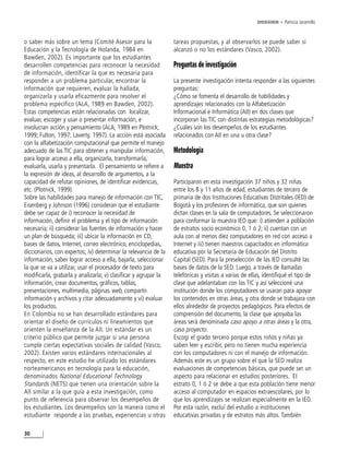 DOSSIER • Patricia Jaramillo



o saber más sobre un tema (Comité Asesor para la                 tareas propuestas, y al observarlos se puede saber si
Educación y la Tecnología de Holanda, 1984 en                    alcanzó o no los estándares (Vasco, 2002).
Bawden, 2002). Es importante que los estudiantes
desarrollen competencias para reconocer la necesidad             Preguntas de investigación
de información, identificar la que es necesaria para
responder a un problema particular, encontrar la                 La presente investigación intenta responder a las siguientes
información que requieren, evaluar la hallada,                   preguntas:
organizarla y usarla eficazmente para resolver el                ¿Cómo se fomenta el desarrollo de habilidades y
problema específico (ALA, 1989 en Bawden, 2002).                 aprendizajes relacionados con la Alfabetización
Estas competencias están relacionadas con localizar,             Informacional e Informática (AII) en dos clases que
evaluar, escoger y usar o presentar información, e               incorporan las TIC con distintas estrategias metodológicas?
involucran acción y pensamiento (ALA, 1989 en Plotnick,          ¿Cuáles son los desempeños de los estudiantes
1999; Fulton, 1997; Laverty, 1997). La acción está asociada      relacionados con AII en una u otra clase?
con la alfabetización computacional que permite el manejo
adecuado de las TIC para obtener y manipular información,        Metodología
para lograr acceso a ella, organizarla, transformarla,
evaluarla, usarla y presentarla. El pensamiento se refiere a     Muestra
la expresión de ideas, al desarrollo de argumentos, a la
capacidad de refutar opiniones, de identificar evidencias,       Participaron en esta investigación 37 niños y 32 niñas
etc. (Plotnick, 1999).                                           entre los 8 y 11 años de edad, estudiantes de tercero de
Sobre las habilidades para manejo de información con TIC,        primaria de dos Instituciones Educativas Distritales (IED) de
Eisenberg y Johnson (1996) consideran que el estudiante          Bogotá y los profesores de informática, que son quienes
debe ser capaz de i) reconocer la necesidad de                   dictan clases en la sala de computadores. Se seleccionaron
información, definir el problema y el tipo de información        para conformar la muestra IED que: i) atienden a población
necesaria; ii) considerar las fuentes de información y hacer     de estratos socio económico 0, 1 ó 2; ii) cuentan con un
un plan de búsqueda; iii) ubicar la información en CD,           aula con al menos diez computadores en red con acceso a
bases de datos, Internet, correo electrónico, enciclopedias,     Internet y iii) tienen maestros capacitados en informática
diccionarios, con expertos; iv) determinar la relevancia de la   educativa por la Secretaría de Educación del Distrito
información, saber lograr acceso a ella, bajarla, seleccionar    Capital (SED). Para la preselección de las IED consulté las
la que se va a utilizar, usar el procesador de texto para        bases de datos de la SED. Luego, a través de llamadas
modificarla, grabarla y analizarla; v) clasificar y agrupar la   telefónicas y visitas a varias de ellas, identifiqué el tipo de
información, crear documentos, gráficos, tablas,                 clase que adelantaban con las TIC y así seleccioné una
presentaciones, multimedia, páginas web, compartir               institución donde los computadores se usaran para apoyar
información y archivos y citar adecuadamente y vi) evaluar       los contenidos en otras áreas, y otra donde se trabajara con
los productos.                                                   ellos alrededor de proyectos pedagógicos. Para efectos de
En Colombia no se han desarrollado estándares para               comprensión del documento, la clase que apoyaba las
orientar el diseño de currículos ni lineamientos que             áreas será denominada caso apoyo a otras áreas y la otra,
orienten la enseñanza de la AII. Un estándar es un               caso proyecto.
criterio público que permite juzgar si una persona               Escogí el grado tercero porque estos niños y niñas ya
cumple ciertas expectativas sociales de calidad (Vasco,          saben leer y escribir, pero no tienen mucha experiencia
2002). Existen varios estándares internacionales al              con los computadores ni con el manejo de información.
respecto, en este estudio he utilizado los estándares            Además este es un grupo sobre el que la SED realiza
norteamericanos en tecnología para la educación,                 evaluaciones de competencias básicas, que puede ser un
denominados National Educational Technology                      aspecto para relacionar en estudios posteriores. El
Standards (NETS) que tienen una orientación sobre la             estrato 0, 1 ó 2 se debe a que esta población tiene menor
AII similar a la que guía a esta investigación, como             acceso al computador en espacios extraescolares, por lo
punto de referencia para observar los desempeños de              que los aprendizajes se realizan especialmente en la IED.
los estudiantes. Los desempeños son la manera como el            Por esta razón, excluí del estudio a instituciones
estudiante responde a las pruebas, experiencias u otras          educativas privadas y de estratos más altos. También

30
 