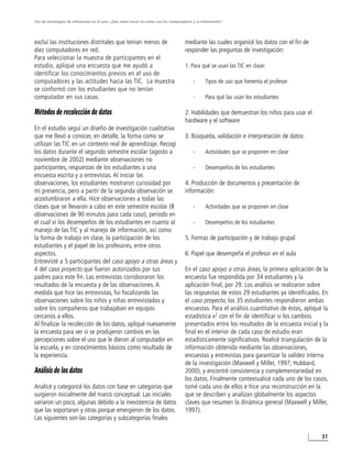Uso de tecnologías de infirmación en el aula. ¿Qué saben hacer los niños con los computadores y la información?




excluí las instituciones distritales que tenían menos de                                 mediante las cuales organicé los datos con el fin de
diez computadores en red.                                                                responder las preguntas de investigación:
Para seleccionar la muestra de participantes en el
estudio, apliqué una encuesta que me ayudó a                                             1. Para qué se usan las TIC en clase:
identificar los conocimientos previos en el uso de
computadores y las actitudes hacia las TIC. La muestra                                       -       Tipos de uso que fomenta el profesor
se conformó con los estudiantes que no tenían
computador en sus casas.                                                                     -       Para qué las usan los estudiantes

Métodos de recolección de datos                                                          2. Habilidades que demuestran los niños para usar el
                                                                                         hardware y el software
En el estudio seguí un diseño de investigación cualitativa
que me llevó a conocer, en detalle, la forma como se                                     3. Búsqueda, validación e interpretación de datos:
utilizan las TIC en un contexto real de aprendizaje. Recogí
los datos durante el segundo semestre escolar (agosto a                                      -       Actividades que se proponen en clase
noviembre de 2002) mediante observaciones no
participantes, respuestas de los estudiantes a una                                           -       Desempeños de los estudiantes
encuesta escrita y a entrevistas. Al iniciar las
observaciones, los estudiantes mostraron curiosidad por                                  4. Producción de documentos y presentación de
mi presencia, pero a partir de la segunda observación se                                 información:
acostumbraron a ella. Hice observaciones a todas las
clases que se llevaron a cabo en este semestre escolar (8                                    -       Actividades que se proponen en clase
observaciones de 90 minutos para cada caso), periodo en
el cual vi los desempeños de los estudiantes en cuanto al                                    -       Desempeños de los estudiantes
manejo de las TIC y al manejo de información, así como
la forma de trabajo en clase, la participación de los                                    5. Formas de participación y de trabajo grupal
estudiantes y el papel de los profesores, entre otros
aspectos.                                                                                6. Papel que desempeña el profesor en el aula
Entrevisté a 5 participantes del caso apoyo a otras áreas y
4 del caso proyecto que fueron autorizados por sus                                       En el caso apoyo a otras áreas, la primera aplicación de la
padres para este fin. Las entrevistas corroboraron los                                   encuesta fue respondida por 34 estudiantes y la
resultados de la encuesta y de las observaciones. A                                      aplicación final, por 29. Los análisis se realizaron sobre
medida que hice las entrevistas, fui focalizando las                                     las respuestas de estos 29 estudiantes ya identificados. En
observaciones sobre los niños y niñas entrevistados y                                    el caso proyecto, los 35 estudiantes respondieron ambas
sobre los compañeros que trabajaban en equipos                                           encuestas. Para el análisis cuantitativo de éstas, apliqué la
cercanos a ellos.                                                                        estadística x2 con el fin de identificar si los cambios
Al finalizar la recolección de los datos, apliqué nuevamente                             presentados entre los resultados de la encuesta inicial y la
la encuesta para ver si se produjeron cambios en las                                     final en el interior de cada caso de estudio eran
percepciones sobre el uso que le dieron al computador en                                 estadísticamente significativos. Realicé triangulación de la
la escuela, y en conocimientos básicos como resultado de                                 información obtenida mediante las observaciones,
la experiencia.                                                                          encuestas y entrevistas para garantizar la validez interna
                                                                                         de la investigación (Maxwell y Miller, 1997; Hubbard,
Análisis de los datos                                                                    2000), y encontré consistencia y complementariedad en
                                                                                         los datos. Finalmente contextualicé cada uno de los casos,
Analicé y categoricé los datos con base en categorías que                                tomé cada uno de ellos e hice una reconstrucción en la
surgieron inicialmente del marco conceptual. Las iniciales                               que se describen y analizan globalmente los aspectos
variaron un poco, algunas debido a la inexistencia de datos                              claves que resumen la dinámica general (Maxwell y Miller,
que las soportaran y otras porque emergieron de los datos.                               1997).
Las siguientes son las categorías y subcategorías finales

                                                                                                                                                   31
 