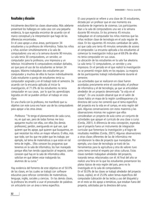 DOSSIER • Patricia Jaramillo



Resultados y discusión                                         El caso proyecto se refiere a una clase de 35 estudiantes,
                                                               dictada por un profesor que en ese momento era
Inicialmente describiré las clases observadas. Más adelante    estudiante de ingeniería de sistemas. Los participantes
presentaré los hallazgos en cada caso con una pequeña          iban a la sala de computadores una vez a la semana
evidencia, lo que esperaba encontrar de acuerdo con el         durante 90 minutos. En los primeros 45 minutos
marco conceptual y la interpretación que hago de las           trabajaban en el computador los niños mientras que las
diferencias encontradas.                                       niñas recibían clase de tecnología en el aula regular de
En el caso apoyo a otras áreas, participaron 34                clase. En los siguientes 45 minutos cambiaban de salón,
estudiantes y su profesora de informática. Todos los niños     así que cada uno tenía 45 minutos semanales de acceso
y niñas asistían simultáneamente a la sala de                  al computador. La encuesta aplicada a los estudiantes al
computadores una vez a la semana durante 90 minutos.           comenzar la investigación indica que el 69.0% de ellos
La sala tenía 30 computadores, un servidor, un                 no tenía computador en sus casas.
computador para la profesora, una impresora y un               La ubicación de los estudiantes en la sala fue aleatoria.
televisor. Inicialmente 6 computadores estaban dañados,        La sala tenía 12 computadores, un servidor y una
así que para el uso de los estudiantes se tenían 24            impresora. En el periodo en el que realicé la investigación
equipos. Máximo trabajaban dos estudiantes por                 no se presentó ningún daño en los equipos. La mayoría
computador y muchos de ellos lo hacían individualmente.        de los participantes trabajó individualmente durante el
Cada estudiante o pareja de estudiantes tenía su               semestre.
computador asignado y en él trabajó todo el semestre. De       Las actividades que se realizaron en clase fueron
acuerdo con la encuesta aplicada al iniciar la                 acordadas previamente entre el coordinador, el profesor
investigación, el 71.0% de los estudiantes no tenía            de informática y el de tecnología, ya que se articulaban
computador en sus casas, por lo que los aprendizajes           alrededor de un proyecto denominado “la vida en el
logrados en AII se pueden atribuir al trabajo en esta          campo”. En una ocasión observé que en el salón de
clase.                                                         clases había un mapa de la región cundiboyacense y la
En una charla con la profesora, me manifestó que su            directora del curso me comentó que el tema específico
objetivo con este curso era hacer uso de los computadores      del proyecto era la vida en el campo, en esta región del
para apoyar a las otras áreas:                                 país. Algunas conversaciones con estos maestros y las
                                                               observaciones mismas me sugieren que ellos
     Profesora: “Yo tengo el planeamiento de cada curso,       consideraban un proyecto de aula como un conjunto de
     no, en qué van, pero de todas formas me toca              actividades que apoyan el currículo de una clase o curso
     apoyarme mucho con ellas, con ellos [los demás            (Cerda, 2001). A diferencia de esta concepción, esperaba
     profesores], perdón, averiguando en qué van, qué          que el proyecto fuera un instrumento de integración
     quieren que les apoye, qué quieren que busquemos, en      curricular que fomentara la investigación y el logro de
     qué necesitan los niños un mayor refuerzo. O ellos, más   resultados medibles (Cerda, 2001). Algunas observaciones
     que todo, son los que me piden que les trabaje, por       a otras clases diferentes de las de informática me
     ejemplo, tal tema de matemáticas o que están en tal       corroboraron la idea de proyecto que manejaban. Por
     tema de inglés... Ellos conocen los programas que         ejemplo, una clase de tecnología se trató de las
     tenemos en la sala de informática, los han manejado       herramientas para la agricultura y otra de valores tuvo
     porque ellos han tenido capacitación al respecto, como    como tema central el respeto por otras culturas. Estas
     conocen qué hay en la sala de informática ellos           clases también trabajaban alrededor del proyecto,
     solicitan en qué deben estar trabajando los               tratando temas relacionados con él. Al final del año se
     alumnos de su curso.”                                     realizó una feria en la que los estudiantes presentaron los
                                                               platos típicos de esta región del país, pero no lo
Hay evidencia del fomento de este objetivo en el 50.0%         investigado en la sala de computadores.
de las clases, en las cuales se trabajó con software           En el 50.0% de las clases se trabajó alrededor del proyecto
educativo para reforzar contenidos de matemáticas,             (razas, coplas), en el 25.0% sobre temas específicos del
lenguaje, inglés, sociales y ciencias. En las demás clases,    computador (ubicación de las teclas y uso del disquete) y
la profesora les enseñó a usar el procesador de palabras       en el resto se dio apoyo a temáticas, que estaban fuera del
sin articularlo con un área o tema específico.                 proyecto, solicitadas por la directora del curso.

32
 