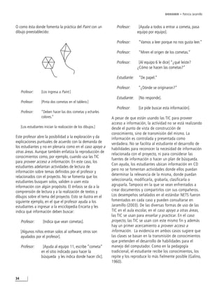 DOSSIER • Patricia Jaramillo



O como ésta donde fomenta la práctica del Paint con un             Profesor:      [Ayuda a todos a entrar a cometa, pasa
dibujo preestablecido:                                                           equipo por equipo].

                                                                   Profesor:     “Vamos a leer porque no nos gusta leer.”

                                                                   Profesor:     “Miren el origen de los cometas.”

                                                                   Profesor:      [Al equipo 6 le dice] “¿qué leíste?
                                                                                 ¿Cómo se hacen las cometas?”

                                                                   Estudiante:    “De papel.”

                                                                   Profesor:     “¿Dónde se originaron?”
     Profesor:      [Los ingresa a Paint.]
                                                                   Estudiante:    [No responde].
     Profesor:      [Pinta dos cometas en el tablero.]
                                                                   Profesor:     [Le pide buscar esta información].
     Profesor:      “Deben hacer las dos cometas y echarles
                    colores.”                                   A pesar de que están usando las TIC para proveer
                                                                acceso a información, la actividad no se está realizando
     [Los estudiantes inician la realización de los dibujos.]   desde el punto de vista de construcción de
                                                                conocimiento, sino de transmisión del mismo. La
Este profesor abre la posibilidad a la exploración y da         información es controlada y presentada como
explicaciones puntuales de acuerdo con la demanda de            verdadera. No se facilita al estudiante el desarrollo de
los estudiantes y no en plenaria como en el caso apoyo a
                                                                habilidades para reconocer la necesidad de información
otras áreas. Aunque también enfatiza la reproducción de
                                                                relacionada con el proyecto, ni para considerar las
conocimientos como, por ejemplo, cuando usa las TIC
                                                                fuentes de información o hacer un plan de búsqueda.
para proveer acceso a información. En este caso, los
                                                                Con ayuda, los estudiantes ubican información en CD
estudiantes adelantan actividades de lectura de
                                                                pero no se fomentan actividades donde ellos puedan
información sobre temas definidos por el profesor y
                                                                determinar la relevancia de la misma, donde puedan
relacionados con el proyecto. No se fomenta que los
                                                                seleccionarla, modificarla, grabarla, clasificarla o
estudiantes busquen solos, validen o usen esta
información con algún propósito. El énfasis se da a la          agruparla. Tampoco en la que se vean enfrentados a
comprensión de lectura y a la realización de textos y           crear documentos y compartirlos con sus compañeros.
dibujos sobre el tema del proyecto. Esto se ilustra en el       Los desempeños señalados en el estándar NETS fueron
siguiente ejemplo, en el que el profesor ayuda a los            fomentados en cada caso y pueden consultarse en
estudiantes a ingresar a la enciclopedia Encarta y les          Jaramillo (2003). De las diversas formas de uso de las
indica qué información deben buscar:                            TIC en el aula escolar, en el caso apoyo a otras áreas,
                                                                las TIC se usan para enseñar y practicar. En el caso
     Profesor:       [Indica que vean cometas].                 proyecto, las TIC se usan con este mismo fin y además
                                                                hay un primer acercamiento a proveer acceso a
     [Algunos niños entran solos al software, otros son         información. La evidencia en ambos casos sugiere que
     ayudados por el profesor].                                 las clases se basan en la transmisión de conocimientos
                                                                que pretenden el desarrollo de habilidades para el
     Profesor:       [Ayuda al equipo 11, escribe “cometa”      manejo del computador. Como en la pedagogía
                    en el sitio indicado para hacer la          tradicional, el estudiante recibe los conocimientos, los
                    búsqueda y les indica donde hacer clic].    repite y los reproduce lo más fielmente posible (Galino,
                                                                1960).



34
 