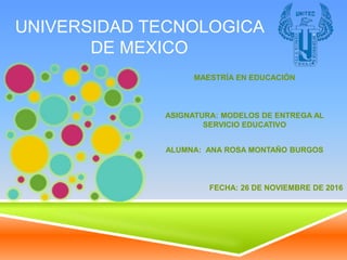 UNIVERSIDAD TECNOLOGICA
DE MEXICO
MAESTRÍA EN EDUCACIÓN
ASIGNATURA: MODELOS DE ENTREGA AL
SERVICIO EDUCATIVO
ALUMNA: ANA ROSA MONTAÑO BURGOS
FECHA: 26 DE NOVIEMBRE DE 2016
 