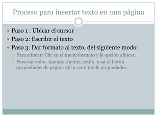 Proceso para insertar texto en una página

 Paso 1 : Ubicar el cursor
 Paso 2: Escribir el texto
 Paso 3: Dar formato al texto, del siguiente modo:
   Para alinear: Clic en el menú formato y la opción alinear.

   Para dar color, tamaño, fuente, estilo, usar el botón
    propiedades de página de la ventana de propiedades.
 