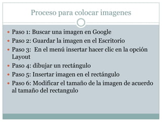 Proceso para colocar imagenes

 Paso 1: Buscar una imagen en Google
 Paso 2: Guardar la imagen en el Escritorio
 Paso 3: En el menú insertar hacer clic en la opción
  Layout
 Paso 4: dibujar un rectángulo
 Paso 5: Insertar imagen en el rectángulo
 Paso 6: Modificar el tamaño de la imagen de acuerdo
  al tamaño del rectangulo
 