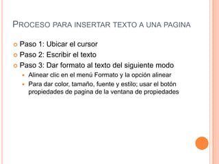 PROCESO PARA INSERTAR TEXTO A UNA PAGINA

 Paso 1: Ubicar el cursor
 Paso 2: Escribir el texto

 Paso 3: Dar formato al texto del siguiente modo
     Alinear clic en el menú Formato y la opción alinear
     Para dar color, tamaño, fuente y estilo; usar el botón
      propiedades de pagina de la ventana de propiedades
 