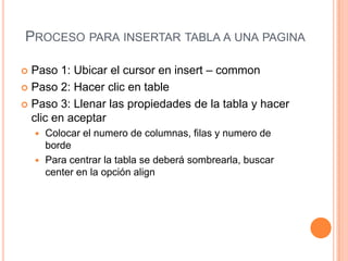 PROCESO PARA INSERTAR TABLA A UNA PAGINA

 Paso 1: Ubicar el cursor en insert – common
 Paso 2: Hacer clic en table

 Paso 3: Llenar las propiedades de la tabla y hacer
  clic en aceptar
     Colocar el numero de columnas, filas y numero de
      borde
     Para centrar la tabla se deberá sombrearla, buscar
      center en la opción align
 