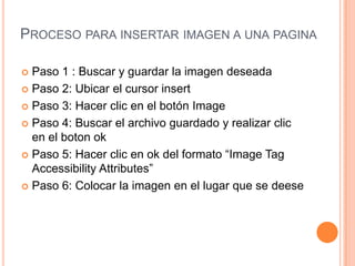 PROCESO PARA INSERTAR IMAGEN A UNA PAGINA

 Paso 1 : Buscar y guardar la imagen deseada
 Paso 2: Ubicar el cursor insert

 Paso 3: Hacer clic en el botón Image

 Paso 4: Buscar el archivo guardado y realizar clic
  en el boton ok
 Paso 5: Hacer clic en ok del formato “Image Tag
  Accessibility Attributes”
 Paso 6: Colocar la imagen en el lugar que se deese
 