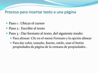 Proceso para insertar texto a una página

 Paso 1 : Ubicar el cursor
 Paso 2 : Escribir el texto
 Paso 3 : Dar formato al texto, del siguiente modo:
    Para alinear: Clic en el menú Formato y la opción alinear
    Para dar color, tamaño, fuente, estilo, usar el botón
     propiedades de página de la ventana de propiedades .
 