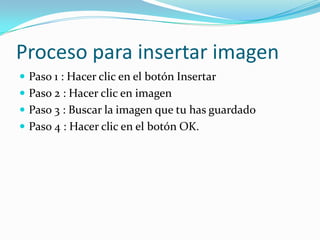 Proceso para insertar imagen
 Paso 1 : Hacer clic en el botón Insertar
 Paso 2 : Hacer clic en imagen
 Paso 3 : Buscar la imagen que tu has guardado
 Paso 4 : Hacer clic en el botón OK.
 