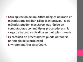 • Otra aplicación del multithreading es utilizarlo en
métodos que realizan cálculos intensivos. Tales
métodos pueden ejecutarse más rápido en
computadoras con múltiples procesadores si la
carga de trabajo es dividida en múltiples threads.
• La cantidad de procesadores puede obtenerse
por medio de la propiedad
Environment.ProcessorCount.
 