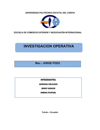 UNIVERSIDAD POLITÉCNICA ESTATAL DEL CARCHI




ESCUELA DE COMERCIO EXTERIOR Y NEGOCIACIÓN INTERNACIONAL




        INVESTIGACION OPERATIVA



                 Msc.: JORGE POZO




                      INTEGRANTES:
                    ADRIANA DELGADO

                      JENNY JURADO

                      JIMENA PASPUEL




                       Tulcán – Ecuador
 