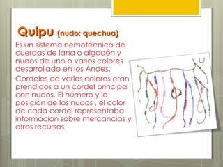 Quipu (nudo: quechua)
Es un sistema nemotécnico de
cuerdas de lana o algodón y
nudos de uno o varios colores
desarrollado en los Andes.
Cordeles de varios colores eran
prendidos a un cordel principal
con nudos. El número y la
posición de los nudos , el color
de cada cordel representaba
información sobre mercancías y
otros recursos
 