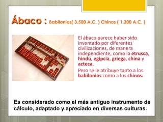 Ábaco : Babilonios( 3.500 A.C. ) Chinos ( 1.300 A.C. )
El ábaco parece haber sido
inventado por diferentes
civilizaciones, de manera
independiente, como la etrusca,
hindú, egipcia, griega, china y
azteca.
Pero se le atribuye tanto a los
babilonios como a los chinos.
Es considerado como el más antiguo instrumento de
cálculo, adaptado y apreciado en diversas culturas.
 