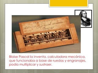 Pascalina ( 1625 Siglo XVII)
Blaise Pascal la inventa. calculadora mecánica,
que funcionaba a base de ruedas y engranajes,
podía multiplicar y sustraer.
 