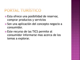  Esta ofrece una posibilidad de reservar,
comprar productos y servicios
 Son una aplicación del concepto negocio a
consumidor.
 Este recurso de las TICS permite al
consumidor informarse mas acerca de los
temas a explorar.
 