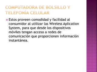  Estos proveen comodidad y facilidad al
consumidor al utilizar las Wireless Aplication
System, para que desde los dispositivos
móviles tengan acceso a redes de
comunicación que proporcionen información
instantánea.
 