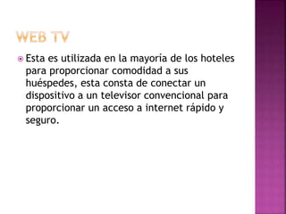  Esta es utilizada en la mayoría de los hoteles
para proporcionar comodidad a sus
huéspedes, esta consta de conectar un
dispositivo a un televisor convencional para
proporcionar un acceso a internet rápido y
seguro.
 